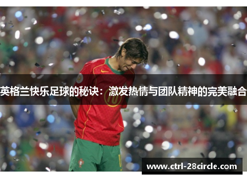 英格兰快乐足球的秘诀:激发热情与团队精神的完美融合 英格兰快乐足球的秘诀:激发热情与团队精神的完美融合