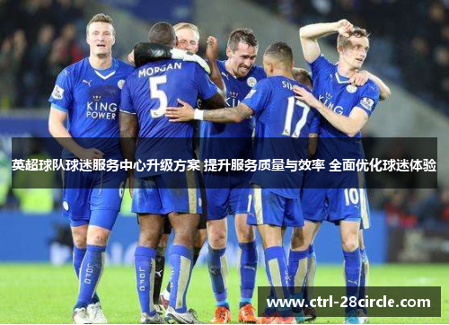 英超球队球迷服务中心升级方案 提升服务质量与效率 全面优化球迷体验 英超球队球迷服务中心升级方案 提升服务质量与效率 全面优化球迷体验