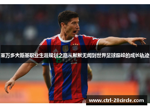 莱万多夫斯基职业生涯规划之路从默默无闻到世界足球巅峰的成长轨迹 莱万多夫斯基职业生涯规划之路从默默无闻到世界足球巅峰的成长轨迹