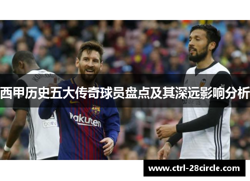 西甲历史五大传奇球员盘点及其深远影响分析 西甲历史五大传奇球员盘点及其深远影响分析