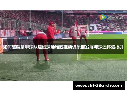 如何破解意甲球队建设球场难题推动俱乐部发展与球迷体验提升 如何破解意甲球队建设球场难题推动俱乐部发展与球迷体验提升