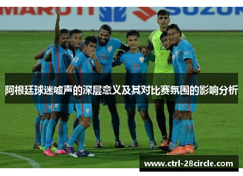 阿根廷球迷嘘声的深层意义及其对比赛氛围的影响分析 阿根廷球迷嘘声的深层意义及其对比赛氛围的影响分析