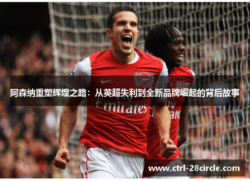 阿森纳重塑辉煌之路:从英超失利到全新品牌崛起的背后故事 阿森纳重塑辉煌之路:从英超失利到全新品牌崛起的背后故事