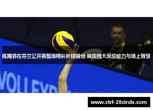 陈雨菲在芬兰公开赛前场精彩扑球得分 展现强大反应能力与场上智慧 陈雨菲在芬兰公开赛前场精彩扑球得分 展现强大反应能力与场上智慧