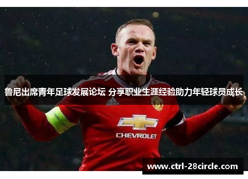 鲁尼出席青年足球发展论坛 分享职业生涯经验助力年轻球员成长 鲁尼出席青年足球发展论坛 分享职业生涯经验助力年轻球员成长