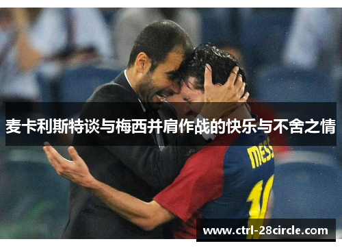 麦卡利斯特谈与梅西并肩作战的快乐与不舍之情