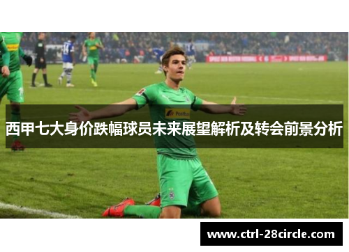 西甲七大身价跌幅球员未来展望解析及转会前景分析