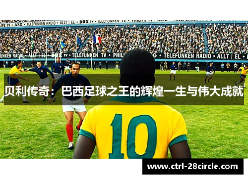 贝利传奇：巴西足球之王的辉煌一生与伟大成就
