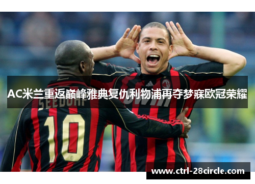 AC米兰重返巅峰雅典复仇利物浦再夺梦寐欧冠荣耀 AC米兰重返巅峰雅典复仇利物浦再夺梦寐欧冠荣耀