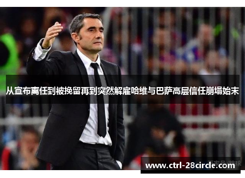 从宣布离任到被挽留再到突然解雇哈维与巴萨高层信任崩塌始末