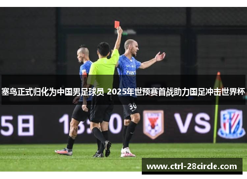 塞鸟正式归化为中国男足球员 2025年世预赛首战助力国足冲击世界杯