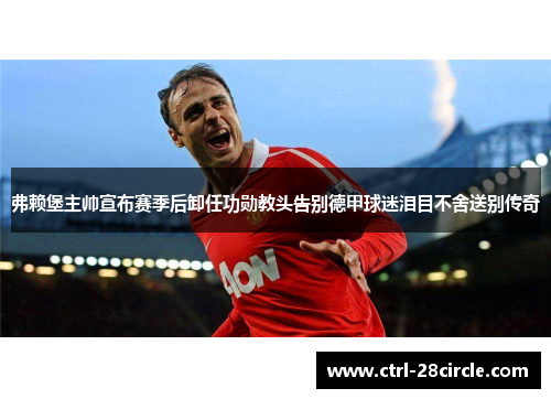 弗赖堡主帅宣布赛季后卸任功勋教头告别德甲球迷泪目不舍送别传奇