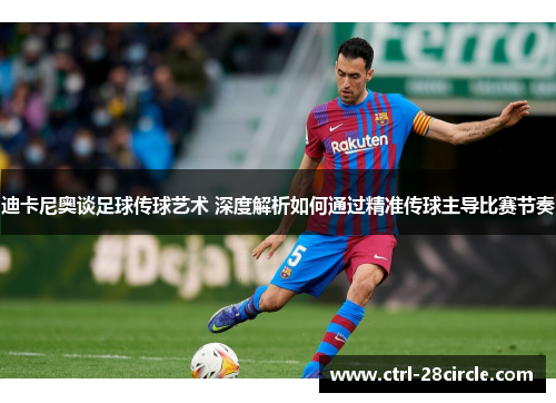 迪卡尼奥谈足球传球艺术 深度解析如何通过精准传球主导比赛节奏
