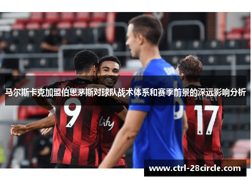 马尔斯卡克加盟伯恩茅斯对球队战术体系和赛季前景的深远影响分析