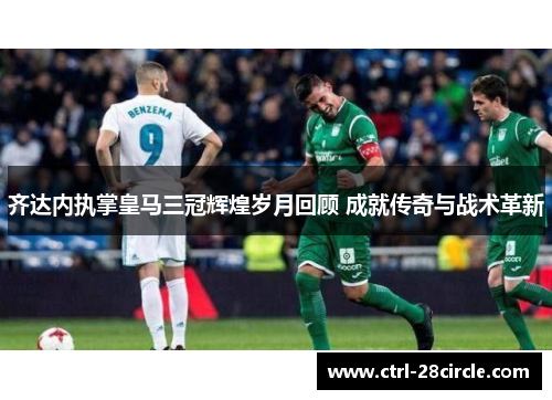 齐达内执掌皇马三冠辉煌岁月回顾 成就传奇与战术革新 齐达内执掌皇马三冠辉煌岁月回顾 成就传奇与战术革新